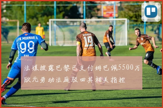 法媒披露巴黎已支付姆巴佩5500万欧元劳动法庭驳回其相关指控