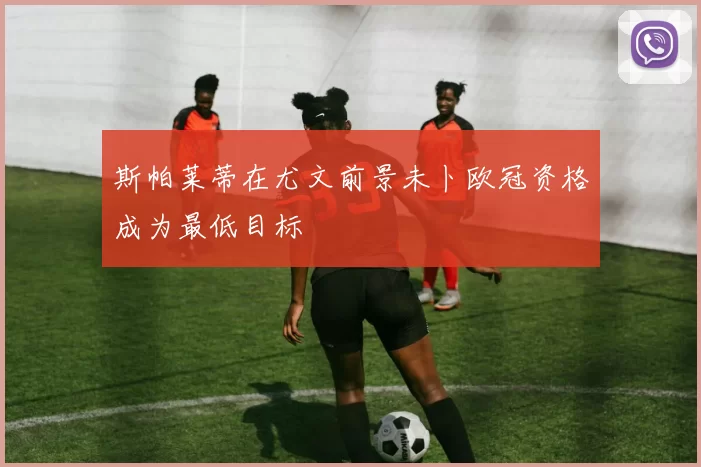 斯帕莱蒂在尤文前景未卜欧冠资格成为最低目标