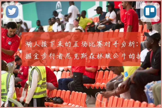 湖人接下来的五场比赛对手分析：掘金步行者尼克斯森林狼公牛的挑战与机遇