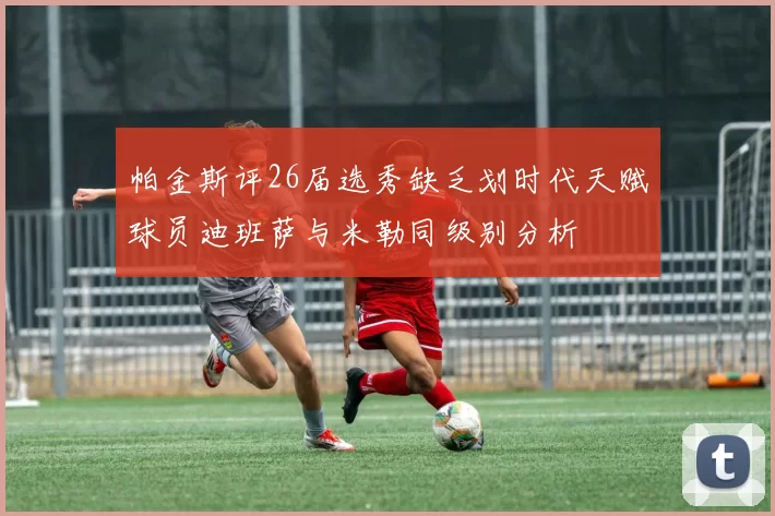 帕金斯评26届选秀缺乏划时代天赋球员迪班萨与米勒同级别分析