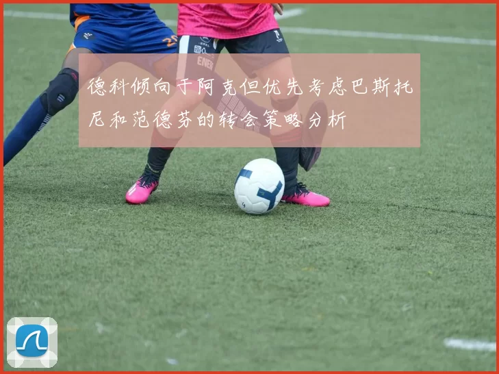 德科倾向于阿克但优先考虑巴斯托尼和范德芬的转会策略分析