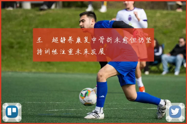 王燊超静养康复中骨折未愈但仍坚持训练注重未来发展