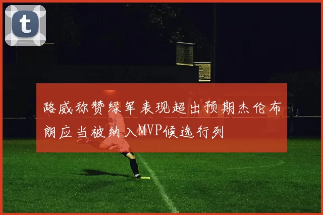 路威称赞绿军表现超出预期杰伦布朗应当被纳入MVP候选行列