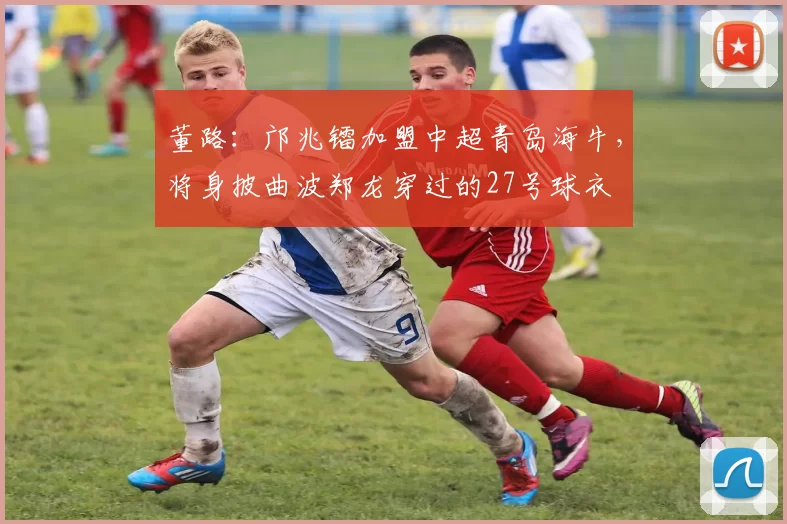 董路：邝兆镭加盟中超青岛海牛，将身披曲波郑龙穿过的27号球衣