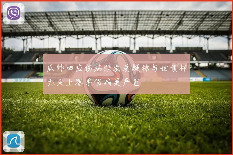 瓜帅回应伤病频发质疑称与世俱杯无关上赛季伤病更严重