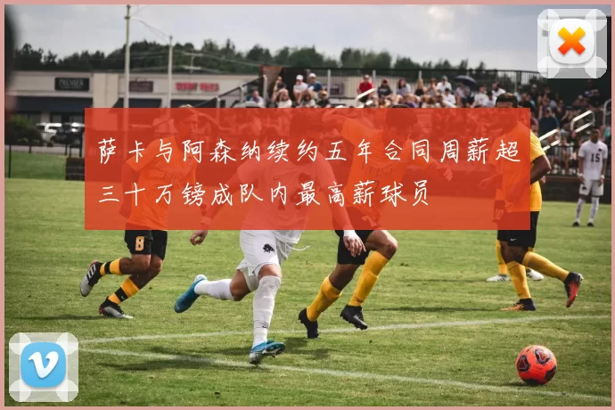萨卡与阿森纳续约五年合同周薪超三十万镑成队内最高薪球员