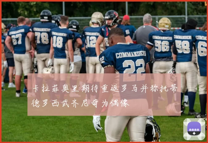 卡拉菲奥里期待重返罗马并称托蒂德罗西武齐尼奇为偶像