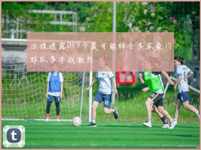 法媒透露DV9今夏可能转会多家豪门球队争夺战激烈