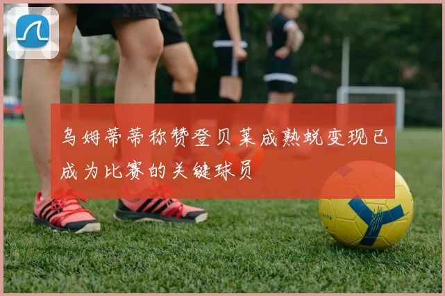乌姆蒂蒂称赞登贝莱成熟蜕变现已成为比赛的关键球员
