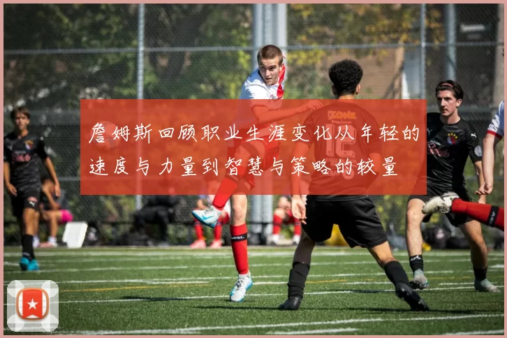 詹姆斯回顾职业生涯变化从年轻的速度与力量到智慧与策略的较量