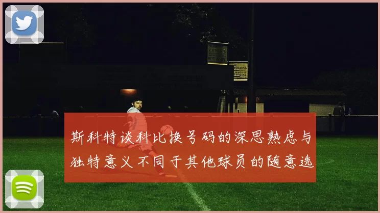 斯科特谈科比换号码的深思熟虑与独特意义不同于其他球员的随意选择