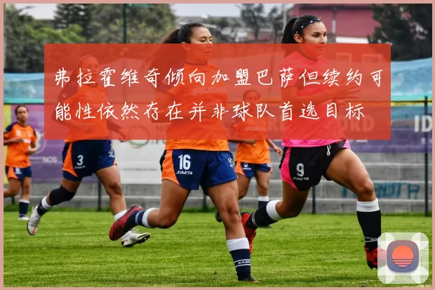 弗拉霍维奇倾向加盟巴萨但续约可能性依然存在并非球队首选目标