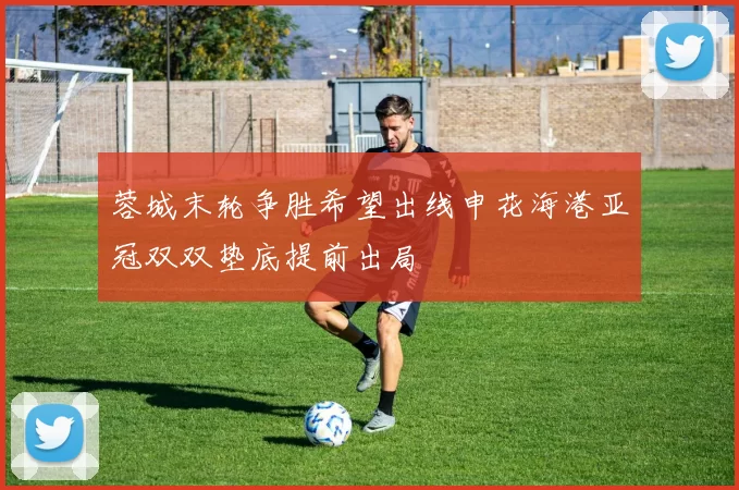 蓉城末轮争胜希望出线申花海港亚冠双双垫底提前出局