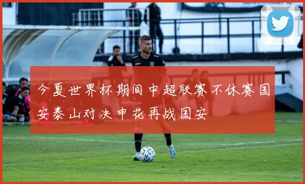 今夏世界杯期间中超联赛不休赛国安泰山对决申花再战国安
