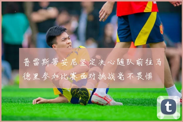 普雷斯蒂安尼坚定决心随队前往马德里参加比赛面对挑战毫不畏惧