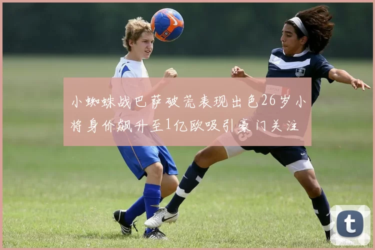 小蜘蛛战巴萨破荒表现出色26岁小将身价飙升至1亿欧吸引豪门关注