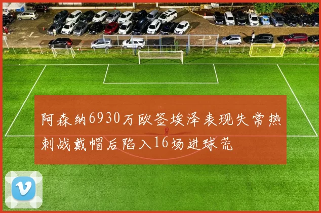 阿森纳6930万欧签埃泽表现失常热刺战戴帽后陷入16场进球荒